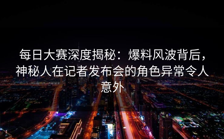 每日大赛深度揭秘：爆料风波背后，神秘人在记者发布会的角色异常令人意外