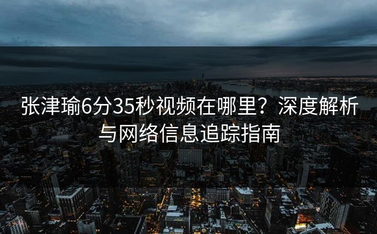 张津瑜6分35秒视频在哪里？深度解析与网络信息追踪指南
