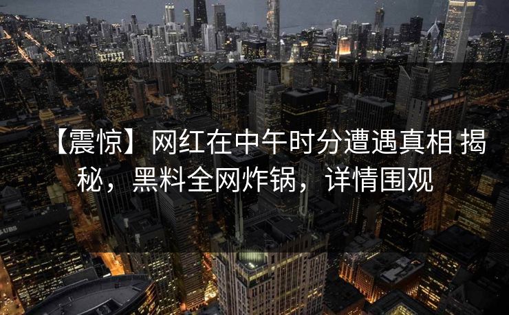 【震惊】网红在中午时分遭遇真相 揭秘，黑料全网炸锅，详情围观