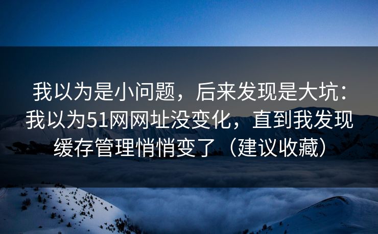 我以为是小问题，后来发现是大坑：我以为51网网址没变化，直到我发现缓存管理悄悄变了（建议收藏）