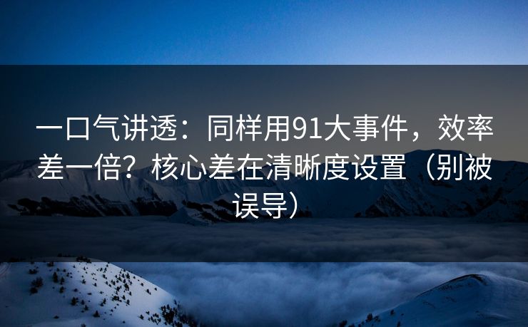 一口气讲透：同样用91大事件，效率差一倍？核心差在清晰度设置（别被误导）
