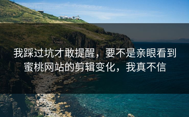 我踩过坑才敢提醒，要不是亲眼看到蜜桃网站的剪辑变化，我真不信