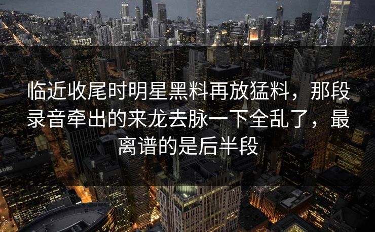 临近收尾时明星黑料再放猛料，那段录音牵出的来龙去脉一下全乱了，最离谱的是后半段