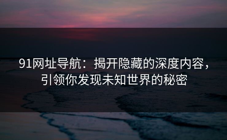 91网址导航：揭开隐藏的深度内容，引领你发现未知世界的秘密